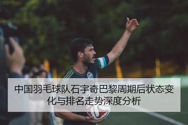 中国羽毛球队石宇奇巴黎周期后状态变化与排名走势深度分析