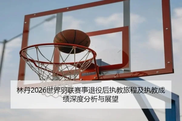 林丹2026世界羽联赛事退役后执教旅程及执教成绩深度分析与展望