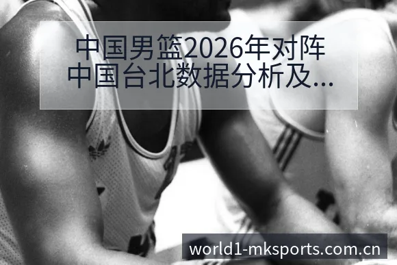 中国男篮2026年对阵中国台北数据分析及核心球员表现技术 - mk体育